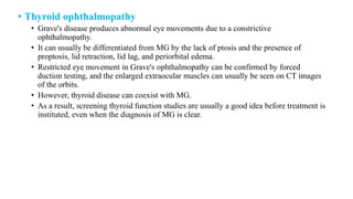• Thyroid ophthalmopathy
• Grave's disease produces abnormal eye movements due to a constrictive
ophthalmopathy.
• It can usually be differentiated from MG by the lack of ptosis and the presence of
proptosis, lid retraction, lid lag, and periorbital edema.
• Restricted eye movement in Grave's ophthalmopathy can be confirmed by forced
duction testing, and the enlarged extraocular muscles can usually be seen on CT images
of the orbits.
• However, thyroid disease can coexist with MG.
• As a result, screening thyroid function studies are usually a good idea before treatment is
instituted, even when the diagnosis of MG is clear.
 