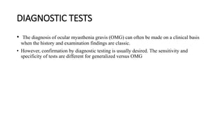 DIAGNOSTIC TESTS
• The diagnosis of ocular myasthenia gravis (OMG) can often be made on a clinical basis
when the history and examination findings are classic.
• However, confirmation by diagnostic testing is usually desired. The sensitivity and
specificity of tests are different for generalized versus OMG
 