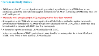 • Serum antibody studies
• While more than 85 percent of patients with generalized myasthenia gravis (GMG) have serum
antibodies against the acetylcholine receptor, the sensitivity of AChR-Ab testing in OMG may be as low
as 45 to 60 percent.
• This is the most specific test for MG; no false positives have been reported.
• Some patients with GMG who are seronegative for AChR-Ab have antibodies against the muscle-
specific tyrosine kinase (MuSK). Once thought to be unassociated with OMG, MuSK antibodies have
been detected in patients with OMG in a few case reports.
• A number of reports have linked LRP4 antibodies with GMG.
• In three reported cases of OMG, patients who were found to be seronegative for both AchR-ab and
MuSK, were found to have positive LRP4 antibodies.
 