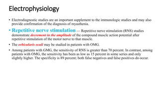 Electrophysiology
• Electrodiagnostic studies are an important supplement to the immunologic studies and may also
provide confirmation of the diagnosis of myasthenia.
• Repetitive nerve stimulation — Repetitive nerve stimulation (RNS) studies
demonstrate decrement in the amplitude of the compound muscle action potential after
repetitive stimulation of the motor nerve to that muscle.
• The orbicularis oculi may be studied in patients with OMG.
• Among patients with GMG, the sensitivity of RNS is greater than 70 percent. In contrast, among
patients with OMG, the sensitivity has been as low as 15 percent in some series and only
slightly higher. The specificity is 89 percent; both false negatives and false positives do occur.
 