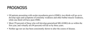 PROGNOSIS
• Of patients presenting with ocular myasthenia gravis (OMG), two-thirds will go on to
develop signs and symptoms of extremity weakness and other bulbar muscle weakness,
while one-third will have pure OMG.
• Most (78 percent) of those who will develop generalized MG (GMG) do so within the
first year, and virtually all (94 percent) will do so by three years.
• Neither age nor sex has been consistently shown to alter the course of disease.
 