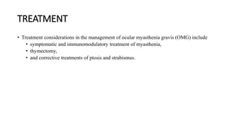 TREATMENT
• Treatment considerations in the management of ocular myasthenia gravis (OMG) include
• symptomatic and immunomodulatory treatment of myasthenia,
• thymectomy,
• and corrective treatments of ptosis and strabismus.
 
