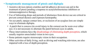 • Symptomatic management of ptosis and diplopia
• Assistive devices (ptosis crutches and lid adhesive devices) can aid in the
treatment of ptosis pending a response to acetylcholinesterase inhibitors or
immunosuppressive therapy.
• Use of lubricating drops and periods of abstinence from device use are critical to
prevent corneal dryness and exposure keratopathy.
• An eye patch, opaque contact lens, or occlusion of an eyeglass lens are simple
ways to eliminate diplopia.
• A patch that is concave (to avoid injury to the cornea) can be worn over either
eye; it is not necessary to alternate the patch between eyes in adults.
• These interventions have the disadvantage of eliminating depth perception, which
usually requires unoccluded vision in two eyes.
• Some patients require stereoscopic vision in their occupation.
• Other activities of daily living, such as driving and watching television, are also
impaired with a loss of depth perception.
 