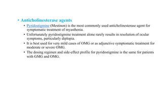 • Anticholinesterase agents
• Pyridostigmine (Mestinon) is the most commonly used anticholinesterase agent for
symptomatic treatment of myasthenia.
• Unfortunately pyridostigmine treatment alone rarely results in resolution of ocular
symptoms, particularly diplopia.
• It is best used for very mild cases of OMG or as adjunctive symptomatic treatment for
moderate or severe OMG.
• The dosing regimen and side-effect profile for pyridostigmine is the same for patients
with GMG and OMG.
 