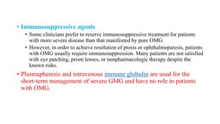 • Immunosuppressive agents
• Some clinicians prefer to reserve immunosuppressive treatment for patients
with more severe disease than that manifested by pure OMG.
• However, in order to achieve resolution of ptosis or ophthalmoparesis, patients
with OMG usually require immunosuppression. Many patients are not satisfied
with eye patching, prism lenses, or nonpharmacologic therapy despite the
known risks.
• Plasmapheresis and intravenous immune globulin are used for the
short-term management of severe GMG and have no role in patients
with OMG.
 
