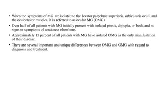 • When the symptoms of MG are isolated to the levator palpebrae superioris, orbicularis oculi, and
the oculomotor muscles, it is referred to as ocular MG (OMG).
• Over half of all patients with MG initially present with isolated ptosis, diplopia, or both, and no
signs or symptoms of weakness elsewhere.
• Approximately 15 percent of all patients with MG have isolated OMG as the only manifestation
of their disease.
• There are several important and unique differences between OMG and GMG with regard to
diagnosis and treatment.
 