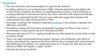 • Prednisone
• The most commonly used immunosuppressive agent for the treatment.
• In making a decision to use corticosteroids in OMG, clinicians and patients must balance the
severity of their symptoms, the efficacy of nonpharmacologic measures, with the difficulty in
weaning prednisone in some patients and the side effects associated with corticosteroid therapy.
• In addition to symptomatic benefit, there are some studies that suggest that treatment with
corticosteroids may reduce the progression to GMG.
• Neurologic worsening with initiation of high-dose prednisone is less common in patients with
OMG than with GMG.
• Nonetheless, starting with lower doses and gradually increasing over three to four weeks is
recommended, as some patients may have unrecognized GMG.
• Maximum daily doses of 0.5 to 1 mg/kg of prednisone are often needed for several weeks in order
to maintain benefit.
• There is no single recommended dosing regimen. Because of the problematic side effects of
chronic corticosteroid use, tapering to the lowest effective dose is essential after initial resolution
and stabilization of symptoms. Low maintenance doses (5 to 10 mg every other day) are often
effective in OMG, but response is highly variable.
• Alternate-day dosing is preferred.
 