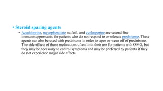 • Steroid sparing agents
• Azathioprine, mycophenolate mofetil, and cyclosporine are second-line
immunosuppressants for patients who do not respond to or tolerate prednisone. These
agents can also be used with prednisone in order to taper or wean off of prednisone.
The side effects of these medications often limit their use for patients with OMG, but
they may be necessary to control symptoms and may be preferred by patients if they
do not experience major side effects.
 