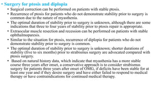 • Surgery for ptosis and diplopia
• Surgical correction can be performed on patients with stable ptosis.
• Recurrence of ptosis for patients who do not demonstrate stability prior to surgery is
common due to the nature of myasthenia.
• The optimal duration of stability prior to surgery is unknown, although there are some
indications that three to four years of stability prior to ptosis repair is appropriate.
• Extraocular muscle resection and recession can be performed on patients with stable
ophthalmoparesis.
• Similar to the situation for ptosis, recurrence of diplopia for patients who do not
demonstrate stability prior to surgery is common.
• The optimal duration of stability prior to surgery is unknown; shorter durations of
stability (five to six months) prior to strabismus surgery are advocated compared with
ptosis surgery.
• Based on natural history data, which indicate that myasthenia has a more stable
course three years after onset, a conservative approach is to consider strabismus
surgery for patients three years after onset of OMG, if deficits have been stable for at
least one year and if they desire surgery and have either failed to respond to medical
therapy or have contraindications for continued medical therapy.
 
