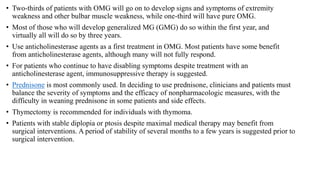 • Two-thirds of patients with OMG will go on to develop signs and symptoms of extremity
weakness and other bulbar muscle weakness, while one-third will have pure OMG.
• Most of those who will develop generalized MG (GMG) do so within the first year, and
virtually all will do so by three years.
• Use anticholinesterase agents as a first treatment in OMG. Most patients have some benefit
from anticholinesterase agents, although many will not fully respond.
• For patients who continue to have disabling symptoms despite treatment with an
anticholinesterase agent, immunosuppressive therapy is suggested.
• Prednisone is most commonly used. In deciding to use prednisone, clinicians and patients must
balance the severity of symptoms and the efficacy of nonpharmacologic measures, with the
difficulty in weaning prednisone in some patients and side effects.
• Thymectomy is recommended for individuals with thymoma.
• Patients with stable diplopia or ptosis despite maximal medical therapy may benefit from
surgical interventions. A period of stability of several months to a few years is suggested prior to
surgical intervention.
 