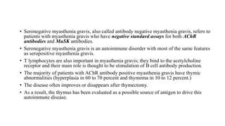 • Seronegative myasthenia gravis, also called antibody negative myasthenia gravis, refers to
patients with myasthenia gravis who have negative standard assays for both AChR
antibodies and MuSK antibodies.
• Seronegative myasthenia gravis is an autoimmune disorder with most of the same features
as seropositive myasthenia gravis.
• T lymphocytes are also important in myasthenia gravis; they bind to the acetylcholine
receptor and their main role is thought to be stimulation of B cell antibody production.
• The majority of patients with AChR antibody positive myasthenia gravis have thymic
abnormalities (hyperplasia in 60 to 70 percent and thymoma in 10 to 12 percent.)
• The disease often improves or disappears after thymectomy.
• As a result, the thymus has been evaluated as a possible source of antigen to drive this
autoimmune disease.
 
