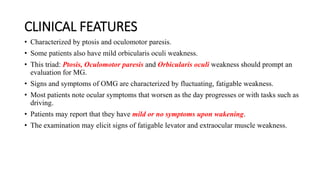 CLINICAL FEATURES
• Characterized by ptosis and oculomotor paresis.
• Some patients also have mild orbicularis oculi weakness.
• This triad: Ptosis, Oculomotor paresis and Orbicularis oculi weakness should prompt an
evaluation for MG.
• Signs and symptoms of OMG are characterized by fluctuating, fatigable weakness.
• Most patients note ocular symptoms that worsen as the day progresses or with tasks such as
driving.
• Patients may report that they have mild or no symptoms upon wakening.
• The examination may elicit signs of fatigable levator and extraocular muscle weakness.
 