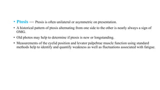 • Ptosis — Ptosis is often unilateral or asymmetric on presentation.
• A historical pattern of ptosis alternating from one side to the other is nearly always a sign of
OMG.
• Old photos may help to determine if ptosis is new or longstanding.
• Measurements of the eyelid position and levator palpebrae muscle function using standard
methods help to identify and quantify weakness as well as fluctuations associated with fatigue.
 