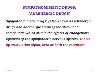 Sympathomimetic drugs: (also known as adrenergic
drugs and adrenergic amines) are stimulant
compounds which mimic the effects of endogenous
agonists of the sympathetic nervous system. It acts
by stimulation alpha, beta or both the receptors.
6/1/2020 anjumk38dmc@gmail.com 10
 
