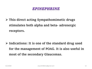  This direct acting Sympathomimetic drugs
stimulates both alpha and beta- adrenergic
receptors.
 Indications: It is one of the standard drug used
for the management of POAG. It is also useful in
most of the secondary Glaucomas.
6/1/2020 anjumk38dmc@gmail.com 13
 