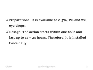  Preparations: It is available as 0.5%, 1% and 2%
eye-drops.
 Dosage: The action starts within one hour and
last up to 12 – 24 hours. Therefore, it is installed
twice daily.
6/1/2020 anjumk38dmc@gmail.com 14
 
