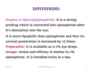 Propine or dipivalylepinephrine: It is a strong
prodrug which is converted into epinephrine after
it’s absorption into the eye.
It is more lipophilic than epinephrine and thus its
corneal penetration is increased by 17 times.
Preparation: It is available as 0.1% eye drops.
Dosage: Action and efficacy is similar to 1%
epinephrine. It is installed twice in a day.
6/1/2020 anjumk38dmc@gmail.com 15
 