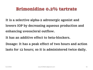 It is a selective alpha-2 adrenergic agonist and
lowers IOP by decreasing aqueous production and
enhancing uveoscleral outflow.
It has an additive effect to beta-blockers.
Dosage: It has a peak effect of two hours and action
lasts for 12 hours; so it is administered twice daily.
6/1/2020 anjumk38dmc@gmail.com 16
 