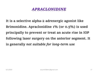 It is a selective alpha-2 adrenergic agonist like
Brimonidine. Apraclonidine 1% (or 0.5%) is used
principally to prevent or treat an acute rise in IOP
following laser surgery on the anterior segment. It
is generally not suitable for long-term use
6/1/2020 anjumk38dmc@gmail.com 17
 