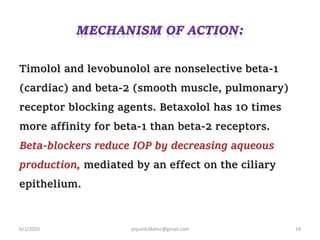 Timolol and levobunolol are nonselective beta-1
(cardiac) and beta-2 (smooth muscle, pulmonary)
receptor blocking agents. Betaxolol has 10 times
more affinity for beta-1 than beta-2 receptors.
Beta-blockers reduce IOP by decreasing aqueous
production, mediated by an effect on the ciliary
epithelium.
6/1/2020 anjumk38dmc@gmail.com 19
 