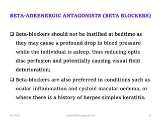 Beta-blockers should not be instilled at bedtime as
they may cause a profound drop in blood pressure
while the individual is asleep, thus reducing optic
disc perfusion and potentially causing visual field
deterioration;
 Beta-blockers are also preferred in conditions such as
ocular inflammation and cystoid macular oedema, or
where there is a history of herpes simplex keratitis.
6/1/2020 anjumk38dmc@gmail.com 21
 