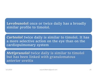 Levobunolol once or twice daily has a broadly
similar profile to timolol.
Carteolol twice daily is similar to timolol. It has
a more selective action on the eye than on the
cardiopulmonary system
Metipranolol twice daily is similar to timolol
but has been linked with granulomatous
anterior uveitis
6/1/2020 anjumk38dmc@gmail.com 24
 