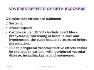  Ocular side effects are minimum
 Systemic:
• Bronchospasm
• Cardiovascular. Effects include heart block,
bradycardia, worsening of heart failure and
hypotension, the pulse should be assessed before
prescription.
• Due to peripheral vasoconstrictive effects should
be cautious in patients with peripheral vascular
disease, including Raynaud phenomenon.
6/1/2020 anjumk38dmc@gmail.com 25
 