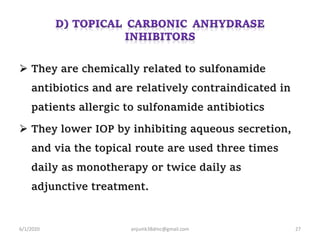  They are chemically related to sulfonamide
antibiotics and are relatively contraindicated in
patients allergic to sulfonamide antibiotics
 They lower IOP by inhibiting aqueous secretion,
and via the topical route are used three times
daily as monotherapy or twice daily as
adjunctive treatment.
6/1/2020 anjumk38dmc@gmail.com 27
 