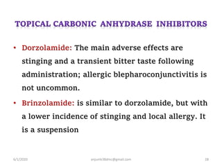 • Dorzolamide: The main adverse effects are
stinging and a transient bitter taste following
administration; allergic blepharoconjunctivitis is
not uncommon.
• Brinzolamide: is similar to dorzolamide, but with
a lower incidence of stinging and local allergy. It
is a suspension
6/1/2020 anjumk38dmc@gmail.com 28
 