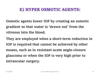 Osmotic agents lower IOP by creating an osmotic
gradient so that water is ‘drawn out’ from the
vitreous into the blood.
They are employed when a short-term reduction in
IOP is required that cannot be achieved by other
means, such as in resistant acute angle-closure
glaucoma or when the IOP is very high prior to
intraocular surgery.
6/1/2020 anjumk38dmc@gmail.com 31
 