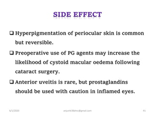  Hyperpigmentation of periocular skin is common
but reversible.
 Preoperative use of PG agents may increase the
likelihood of cystoid macular oedema following
cataract surgery.
 Anterior uveitis is rare, but prostaglandins
should be used with caution in inflamed eyes.
6/1/2020 anjumk38dmc@gmail.com 41
 