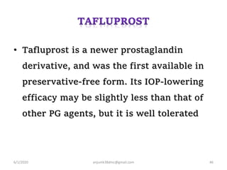 • Tafluprost is a newer prostaglandin
derivative, and was the first available in
preservative-free form. Its IOP-lowering
efficacy may be slightly less than that of
other PG agents, but it is well tolerated
6/1/2020 anjumk38dmc@gmail.com 46
 
