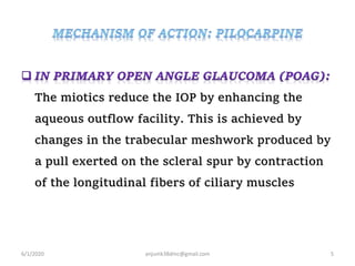 The miotics reduce the IOP by enhancing the
aqueous outflow facility. This is achieved by
changes in the trabecular meshwork produced by
a pull exerted on the scleral spur by contraction
of the longitudinal fibers of ciliary muscles
6/1/2020 anjumk38dmc@gmail.com 5
 
