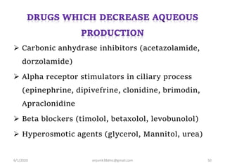  Carbonic anhydrase inhibitors (acetazolamide,
dorzolamide)
 Alpha receptor stimulators in ciliary process
(epinephrine, dipivefrine, clonidine, brimodin,
Apraclonidine
 Beta blockers (timolol, betaxolol, levobunolol)
 Hyperosmotic agents (glycerol, Mannitol, urea)
6/1/2020 anjumk38dmc@gmail.com 50
 