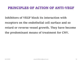 Inhibitors of VEGF block its interaction with
receptors on the endothelial cell surface and so
retard or reverse vessel growth. They have become
the predominant means of treatment for CNV.
6/1/2020 anjumk38dmc@gmail.com 52
 