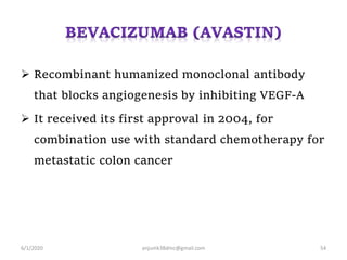 Recombinant humanized monoclonal antibody
that blocks angiogenesis by inhibiting VEGF-A
 It received its first approval in 2004, for
combination use with standard chemotherapy for
metastatic colon cancer
6/1/2020 anjumk38dmc@gmail.com 54
 
