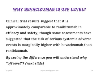 Clinical trial results suggest that it is
approximately comparable to ranibizumab in
efficacy and safety, though some assessments have
suggested that the risk of serious systemic adverse
events is marginally higher with bevacizumab than
ranibizumab.
By seeing the difference you will understand why
“off level”? (next slide)
6/1/2020 anjumk38dmc@gmail.com 56
 