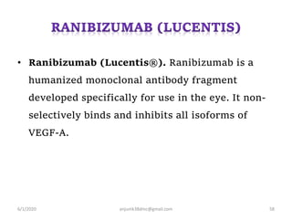 • Ranibizumab (Lucentis®). Ranibizumab is a
humanized monoclonal antibody fragment
developed specifically for use in the eye. It non-
selectively binds and inhibits all isoforms of
VEGF-A.
6/1/2020 anjumk38dmc@gmail.com 58
 