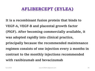 It is a recombinant fusion protein that binds to
VEGF-A, VEGF-B and placental growth factor
(PlGF). After becoming commercially available, it
was adopted rapidly into clinical practice,
principally because the recommended maintenance
regimen consists of one injection every 2 months in
contrast to the monthly injections recommended
with ranibizumab and bevacizumab
6/1/2020 anjumk38dmc@gmail.com 59
 