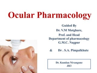 Ocular Pharmacology 
Guided By 
Dr. V.M Motghare, 
Prof. and Head 
Department of pharmacology 
G.M.C. Nagpur 
& Dr . S.A. Pimpalkhute 
Dr. Kundan Nivangune 
JR3 
 