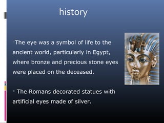 The eye was a symbol of life to the
ancient world, particularly in Egypt,
where bronze and precious stone eyes
were placed on the deceased.
 The Romans decorated statues with
artificial eyes made of silver.
history
 