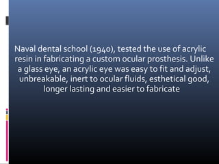 Naval dental school (1940), tested the use of acrylic
resin in fabricating a custom ocular prosthesis. Unlike
a glass eye, an acrylic eye was easy to fit and adjust,
unbreakable, inert to ocular fluids, esthetical good,
longer lasting and easier to fabricate
 
