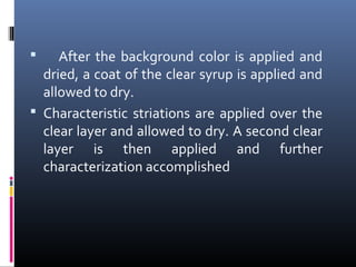  After the background color is applied and
dried, a coat of the clear syrup is applied and
allowed to dry.
 Characteristic striations are applied over the
clear layer and allowed to dry. A second clear
layer is then applied and further
characterization accomplished
 