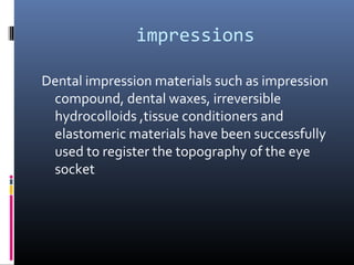 impressions
Dental impression materials such as impression
compound, dental waxes, irreversible
hydrocolloids ,tissue conditioners and
elastomeric materials have been successfully
used to register the topography of the eye
socket
 