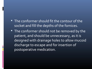  The conformer should fit the contour of the
socket and fill the depths of the fomices.
 The conformer should not be removed by the
patient, and should be unnecessary, as it is
designed with drainage holes to allow mucoid
discharge to escape and for insertion of
postoperative medication.
 