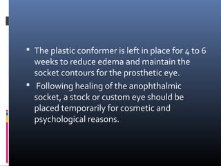  The plastic conformer is left in place for 4 to 6
weeks to reduce edema and maintain the
socket contours for the prosthetic eye.
 Following healing of the anophthalmic
socket, a stock or custom eye should be
placed temporarily for cosmetic and
psychological reasons.
 