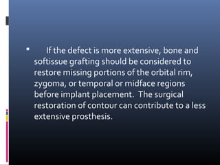  If the defect is more extensive, bone and
softissue grafting should be considered to
restore missing portions of the orbital rim,
zygoma, or temporal or midface regions
before implant placement. The surgical
restoration of contour can contribute to a less
extensive prosthesis.
 