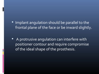  Implant angulation should be parallel to the
frontal plane of the face or be inward slightly.
 A protrusive angulation can interfere with
positioner contour and require compromise
of the ideal shape of the prosthesis.
 