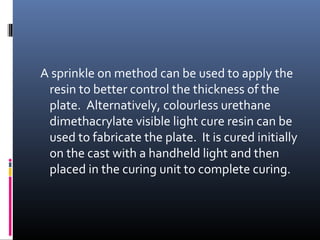 A sprinkle on method can be used to apply the
resin to better control the thickness of the
plate. Alternatively, colourless urethane
dimethacrylate visible light cure resin can be
used to fabricate the plate. It is cured initially
on the cast with a handheld light and then
placed in the curing unit to complete curing.
 
