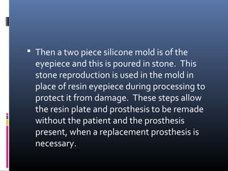  Then a two piece silicone mold is of the
eyepiece and this is poured in stone. This
stone reproduction is used in the mold in
place of resin eyepiece during processing to
protect it from damage. These steps allow
the resin plate and prosthesis to be remade
without the patient and the prosthesis
present, when a replacement prosthesis is
necessary.
 